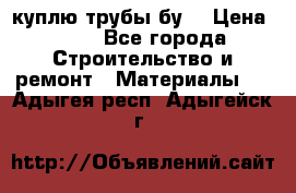 куплю трубы бу  › Цена ­ 10 - Все города Строительство и ремонт » Материалы   . Адыгея респ.,Адыгейск г.